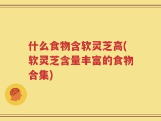 什么食物含软灵芝高(软灵芝含量丰富的食物合集)