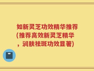 如新灵芝功效精华推荐(推荐高效新灵芝精华，润肤祛斑功效显著)