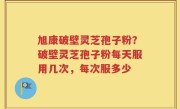 旭康破壁灵芝孢子粉？破壁灵芝孢子粉每天服用几次，每次服多少