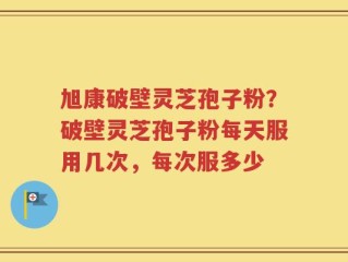 旭康破壁灵芝孢子粉？破壁灵芝孢子粉每天服用几次，每次服多少