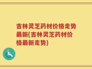 吉林灵芝药材价格走势最新(吉林灵芝药材价格最新走势)