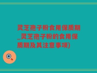 灵芝孢子粉食用保质期_灵芝孢子粉的食用保质期及其注意事项)