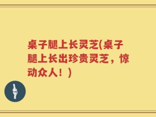 桌子腿上长灵芝(桌子腿上长出珍贵灵芝，惊动众人！)
