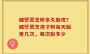破壁灵芝粉多久能吃？破壁灵芝孢子粉每天服用几次，每次服多少