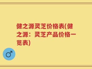 健之源灵芝价格表(健之源：灵芝产品价格一览表)