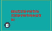 回收灵芝孢子粉专利(灵芝孢子粉专利申请获批！