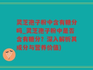 灵芝孢子粉中含有糖分吗_灵芝孢子粉中是否含有糖分？深入解析其成分与营养价值)