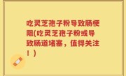 吃灵芝孢子粉导致肠梗阻(吃灵芝孢子粉或导致肠道堵塞，值得关注！)