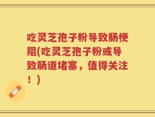 吃灵芝孢子粉导致肠梗阻(吃灵芝孢子粉或导致肠道堵塞，值得关注！)