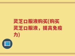 灵芝口服液购买(购买灵芝口服液，提高免疫力)