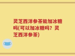 灵芝西洋参茶能加冰糖吗(可以加冰糖吗？灵芝西洋参茶)