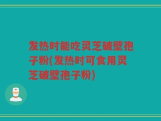 发热时能吃灵芝破壁孢子粉(发热时可食用灵芝破壁孢子粉)
