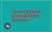 8岁可以吃灵芝孢子粉吗(8岁儿童可否使用灵芝孢子粉？)