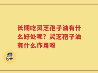 长期吃灵芝孢子油有什么好处呢？灵芝孢子油有什么作用呀