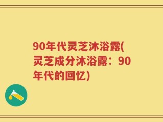 90年代灵芝沐浴露(灵芝成分沐浴露：90年代的回忆)