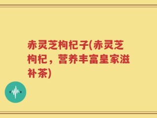 赤灵芝枸杞子(赤灵芝枸杞，营养丰富皇家滋补茶)