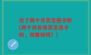 吃了两个月灵芝孢子粉(两个月食用灵芝孢子粉，效果如何？)