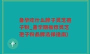 备孕吃什么牌子灵芝孢子粉_备孕期推荐灵芝孢子粉品牌选择指南)