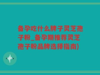 备孕吃什么牌子灵芝孢子粉_备孕期推荐灵芝孢子粉品牌选择指南)