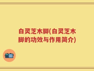 白灵芝木脚(白灵芝木脚的功效与作用简介)