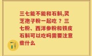 三七能不能和石斛,灵芝孢子粉一起吃 ？三七粉、西洋参粉和铁皮石斛可以吃吗需要注意些什么