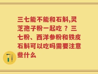 三七能不能和石斛,灵芝孢子粉一起吃 ？三七粉、西洋参粉和铁皮石斛可以吃吗需要注意些什么