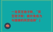 一支灵芝孢子粉_“灵芝孢子粉：提升免疫力与健康的天然选择”)