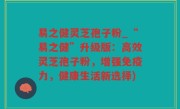 易之健灵芝孢子粉_“易之健”升级版：高效灵芝孢子粉，增强免疫力，健康生活新选择)
