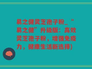 易之健灵芝孢子粉_“易之健”升级版：高效灵芝孢子粉，增强免疫力，健康生活新选择)