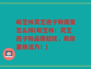 峪芝林灵芝孢子粉质量怎么样(峪芝林：灵芝孢子粉品质超优，助你重焕活力！)