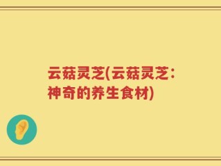 云菇灵芝(云菇灵芝：神奇的养生食材)