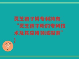 灵芝孢子粉专利持有_“灵芝孢子粉的专利技术及其应用领域探索”)
