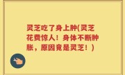 灵芝吃了身上肿(灵芝花费惊人！身体不断肿胀，原因竟是灵芝！)