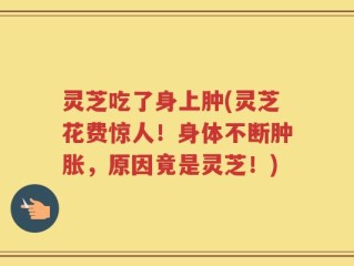 灵芝吃了身上肿(灵芝花费惊人！身体不断肿胀，原因竟是灵芝！)