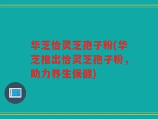 华芝恰灵芝孢子粉(华芝推出恰灵芝孢子粉，助力养生保健)