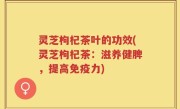 灵芝枸杞茶叶的功效(灵芝枸杞茶：滋养健脾，提高免疫力)