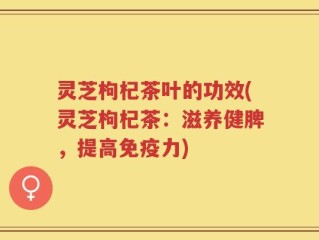 灵芝枸杞茶叶的功效(灵芝枸杞茶：滋养健脾，提高免疫力)