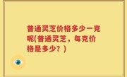 普通灵芝价格多少一克呢(普通灵芝，每克价格是多少？)