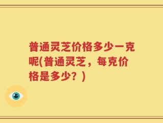 普通灵芝价格多少一克呢(普通灵芝，每克价格是多少？)