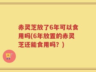 赤灵芝放了6年可以食用吗(6年放置的赤灵芝还能食用吗？)