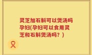 灵芝加石斛可以煲汤吗孕妇(孕妇可以食用灵芝和石斛煲汤吗？)