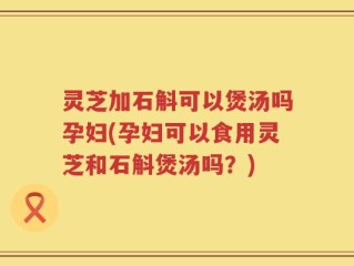 灵芝加石斛可以煲汤吗孕妇(孕妇可以食用灵芝和石斛煲汤吗？)