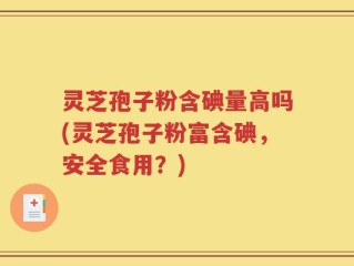 灵芝孢子粉含碘量高吗(灵芝孢子粉富含碘，安全食用？)