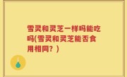 雪灵和灵芝一样吗能吃吗(雪灵和灵芝能否食用相同？)