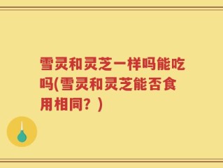 雪灵和灵芝一样吗能吃吗(雪灵和灵芝能否食用相同？)
