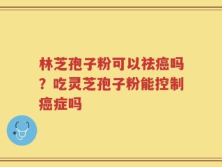 林芝孢子粉可以祛癌吗？吃灵芝孢子粉能控制癌症吗