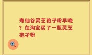 寿仙谷灵芝孢子粉早晚？在淘宝买了一瓶灵芝孢孑粉