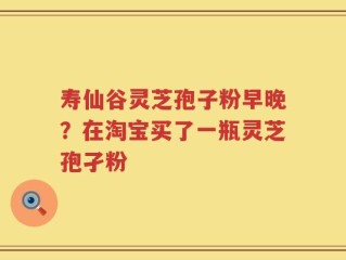 寿仙谷灵芝孢子粉早晚？在淘宝买了一瓶灵芝孢孑粉