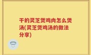 干的灵芝煲鸡肉怎么煲汤(灵芝煲鸡汤的做法分享)