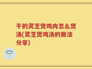 干的灵芝煲鸡肉怎么煲汤(灵芝煲鸡汤的做法分享)